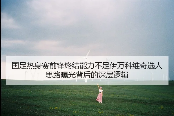 国足热身赛前锋终结能力不足伊万科维奇选人思路曝光背后的深层逻辑